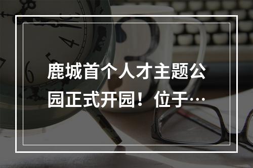 鹿城首个人才主题公园正式开园！位于…