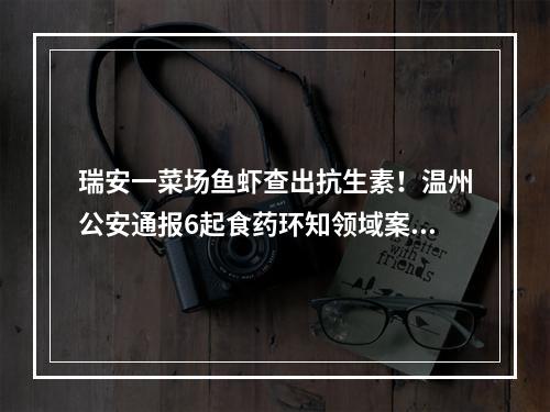 瑞安一菜场鱼虾查出抗生素！温州公安通报6起食药环知领域案件