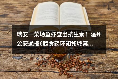 瑞安一菜场鱼虾查出抗生素！温州公安通报6起食药环知领域案件