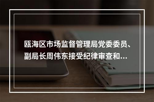 瓯海区市场监督管理局党委委员、副局长周伟东接受纪律审查和监察调查