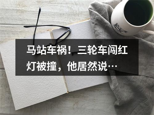 马站车祸！三轮车闯红灯被撞，他居然说…
