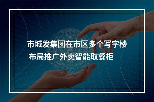 市城发集团在市区多个写字楼 布局推广外卖智能取餐柜