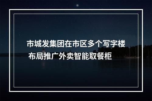 市城发集团在市区多个写字楼 布局推广外卖智能取餐柜