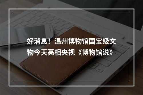 好消息！温州博物馆国宝级文物今天亮相央视《博物馆说》