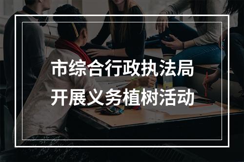 市综合行政执法局开展义务植树活动