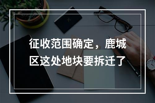 征收范围确定，鹿城区这处地块要拆迁了