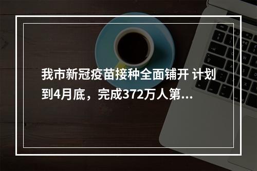 我市新冠疫苗接种全面铺开 计划到4月底，完成372万人第1针剂接种