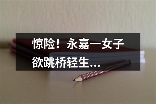 惊险！永嘉一女子欲跳桥轻生...