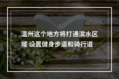 温州这个地方将打通滨水区域 设置健身步道和骑行道