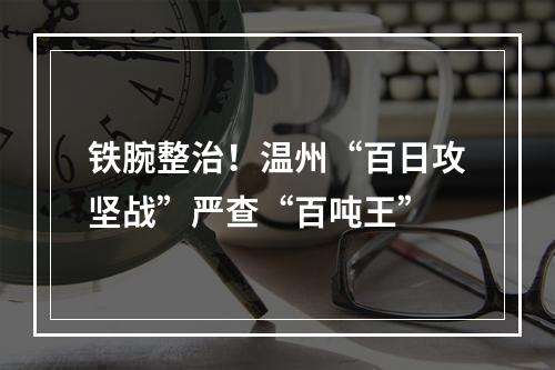 铁腕整治！温州“百日攻坚战”严查“百吨王”