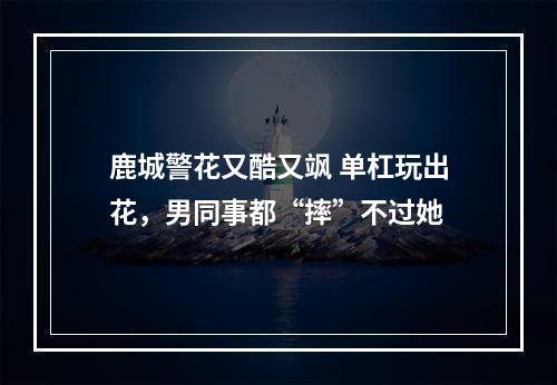 鹿城警花又酷又飒 单杠玩出花，男同事都“摔”不过她