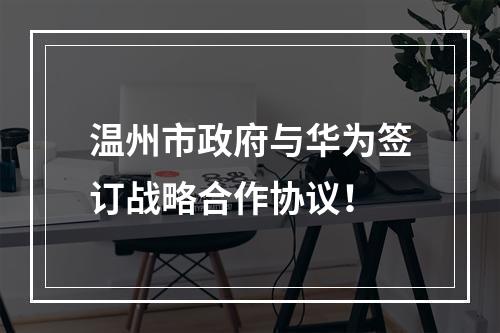 温州市政府与华为签订战略合作协议！