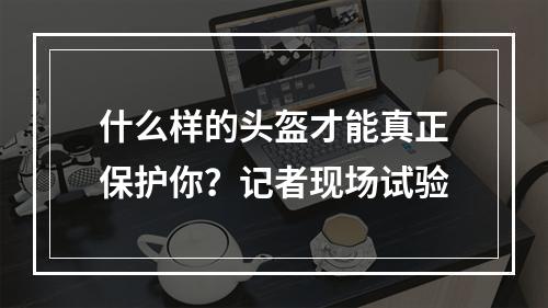 什么样的头盔才能真正保护你？记者现场试验