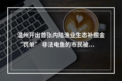 温州开出首张内陆渔业生态补偿金“罚单” 非法电鱼的市民被要求放流花鲢鱼500余尾