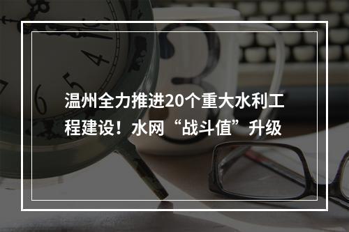 温州全力推进20个重大水利工程建设！水网“战斗值”升级
