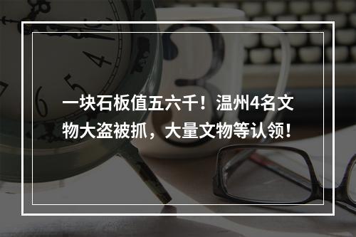 一块石板值五六千！温州4名文物大盗被抓，大量文物等认领！