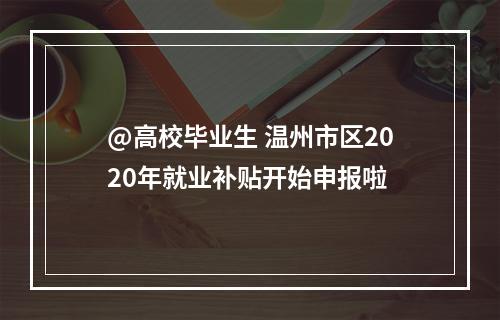 @高校毕业生 温州市区2020年就业补贴开始申报啦