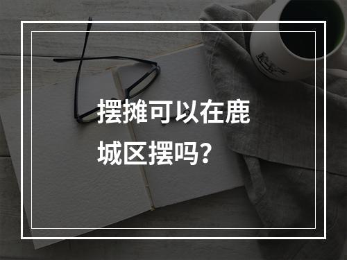 摆摊可以在鹿城区摆吗？