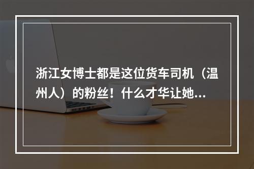 浙江女博士都是这位货车司机（温州人）的粉丝！什么才华让她甘拜下风？