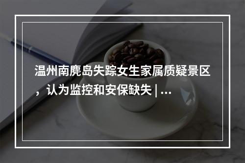 温州南麂岛失踪女生家属质疑景区，认为监控和安保缺失 | 三年前也发生过类似悲剧
