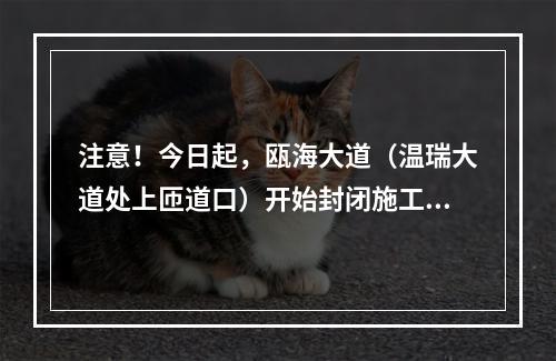 注意！今日起，瓯海大道（温瑞大道处上匝道口）开始封闭施工！