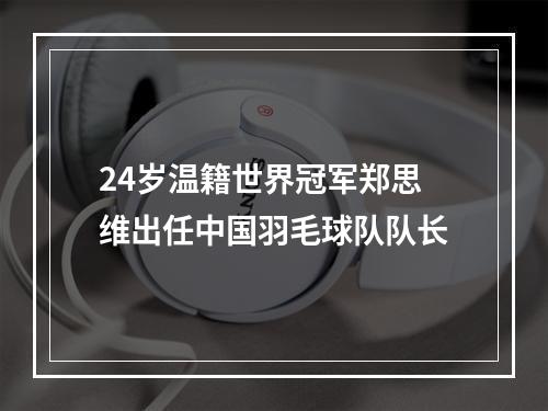 24岁温籍世界冠军郑思维出任中国羽毛球队队长