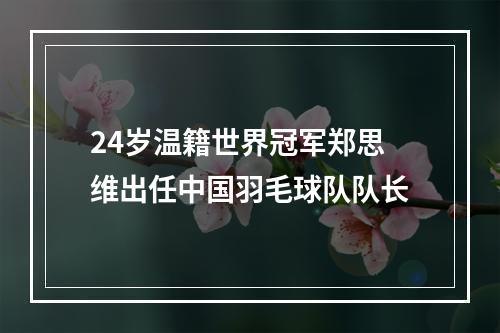 24岁温籍世界冠军郑思维出任中国羽毛球队队长