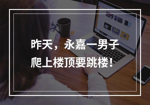 昨天，永嘉一男子爬上楼顶要跳楼！