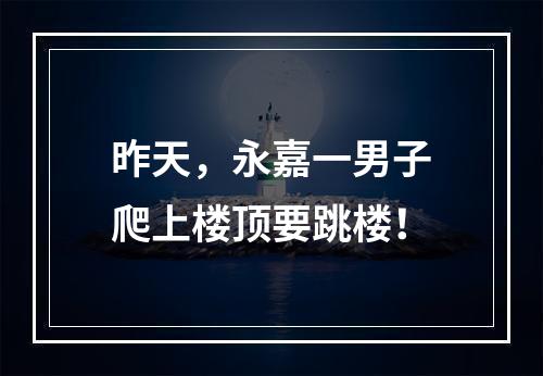 昨天，永嘉一男子爬上楼顶要跳楼！