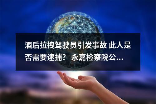 酒后拉拽驾驶员引发事故 此人是否需要逮捕？ 永嘉检察院公开听证听取意见，并作出决定