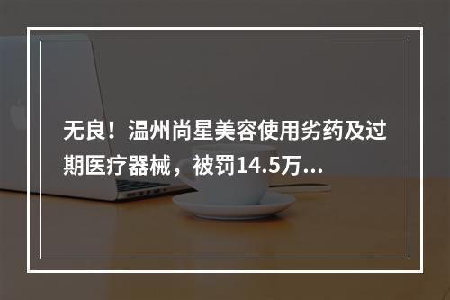无良！温州尚星美容使用劣药及过期医疗器械，被罚14.5万元！