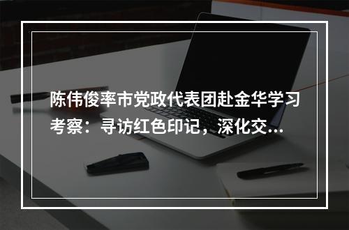陈伟俊率市党政代表团赴金华学习考察：寻访红色印记，深化交流合作