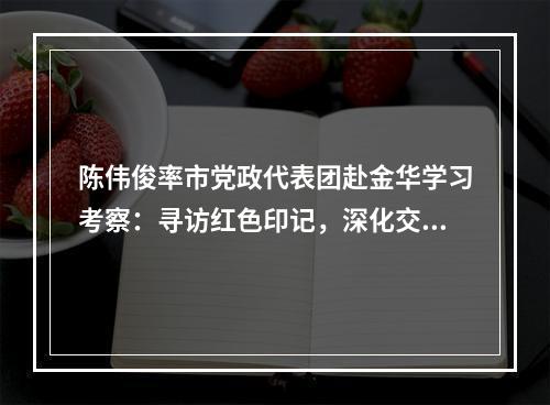 陈伟俊率市党政代表团赴金华学习考察：寻访红色印记，深化交流合作
