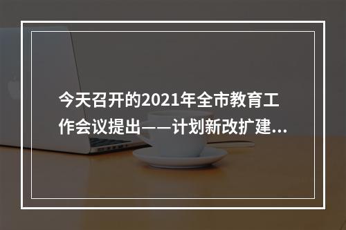 今天召开的2021年全市教育工作会议提出——计划新改扩建中小学143所幼儿园80所
