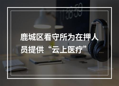 鹿城区看守所为在押人员提供“云上医疗”