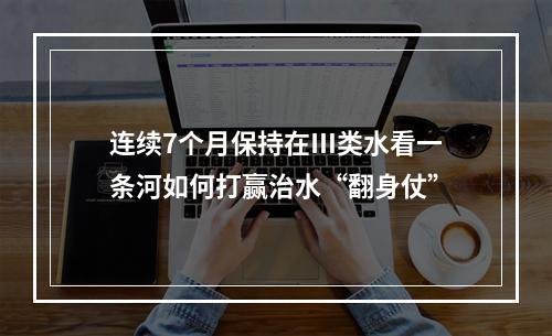 连续7个月保持在Ⅲ类水看一条河如何打赢治水“翻身仗”