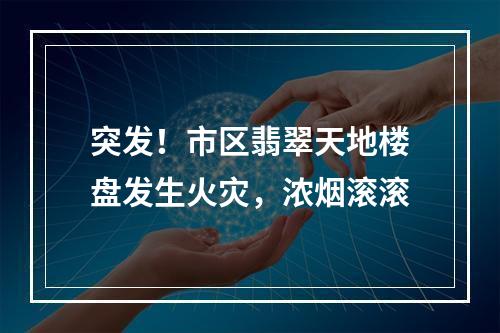 突发！市区翡翠天地楼盘发生火灾，浓烟滚滚