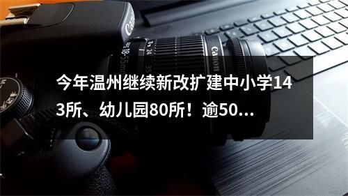 今年温州继续新改扩建中小学143所、幼儿园80所！逾5000个教室将装空调