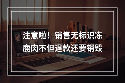 注意啦！销售无标识冻鹿肉不但退款还要销毁