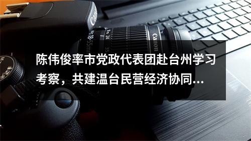 陈伟俊率市党政代表团赴台州学习考察，共建温台民营经济协同发展高地