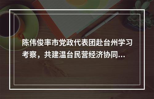 陈伟俊率市党政代表团赴台州学习考察，共建温台民营经济协同发展高地