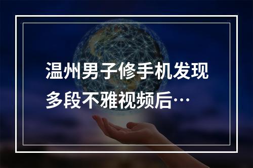 温州男子修手机发现多段不雅视频后…