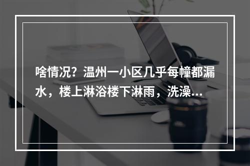啥情况？温州一小区几乎每幢都漏水，楼上淋浴楼下淋雨，洗澡用盆做饭要蹲
