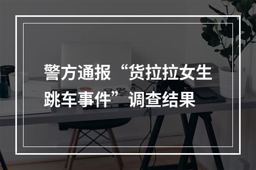 警方通报“货拉拉女生跳车事件”调查结果