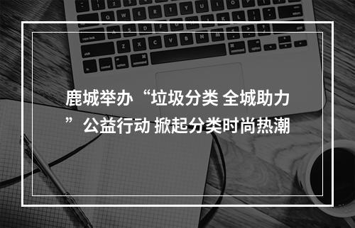 鹿城举办“垃圾分类 全城助力”公益行动 掀起分类时尚热潮