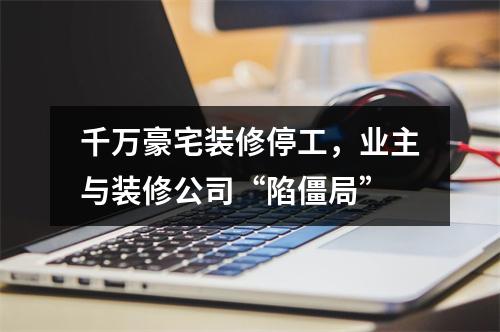 千万豪宅装修停工，业主与装修公司“陷僵局”