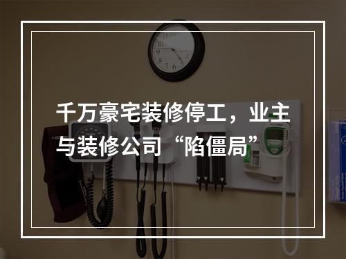 千万豪宅装修停工，业主与装修公司“陷僵局”