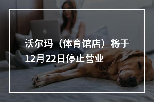 沃尔玛（体育馆店）将于12月22日停止营业