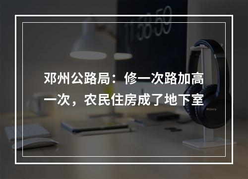 邓州公路局：修一次路加高一次，农民住房成了地下室