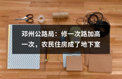 邓州公路局：修一次路加高一次，农民住房成了地下室